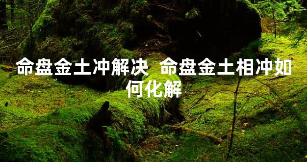 命盘金土冲解决  命盘金土相冲如何化解